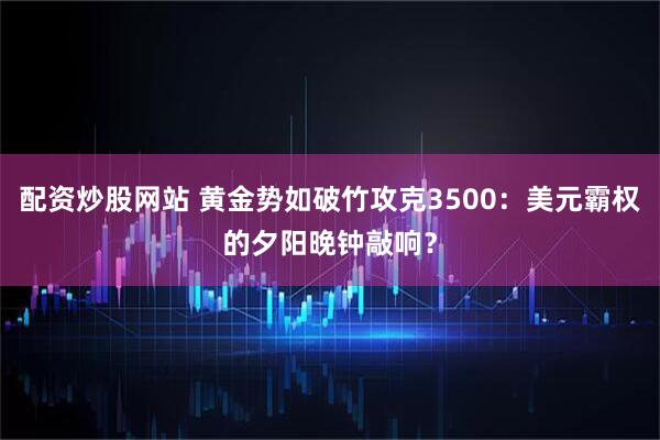配资炒股网站 黄金势如破竹攻克3500：美元霸权的夕阳晚钟敲响？
