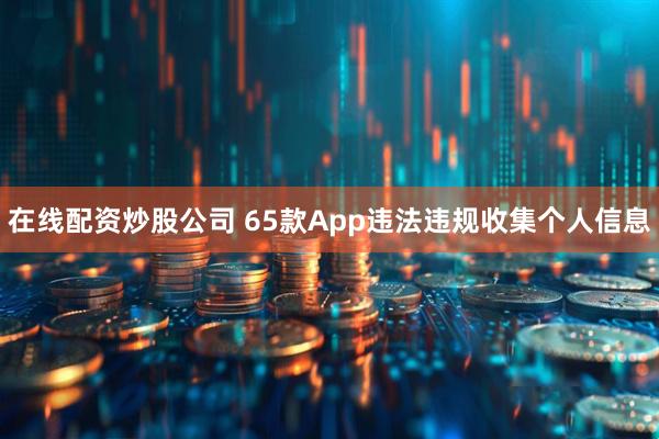 在线配资炒股公司 65款App违法违规收集个人信息