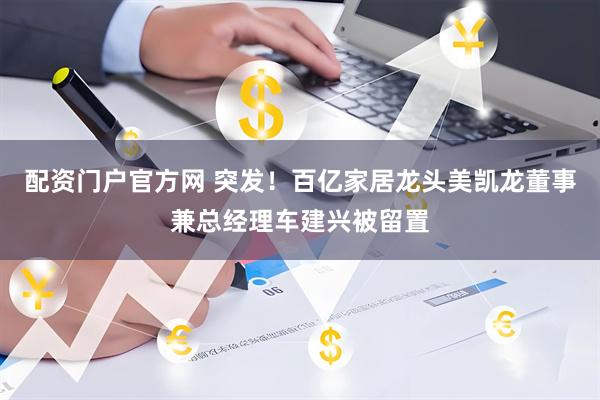 配资门户官方网 突发！百亿家居龙头美凯龙董事兼总经理车建兴被留置