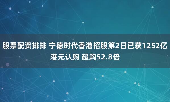股票配资排排 宁德时代香港招股第2日已获1252亿港元认购 超购52.8倍
