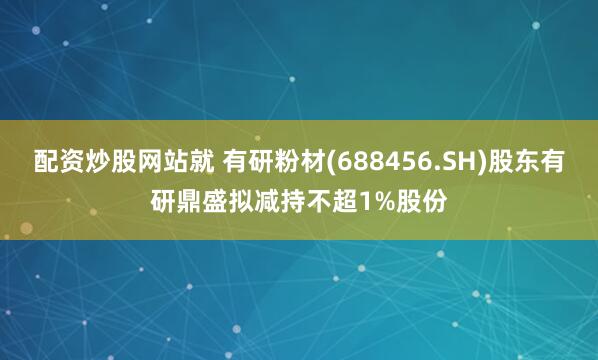 配资炒股网站就 有研粉材(688456.SH)股东有研鼎盛拟减持不超1%股份