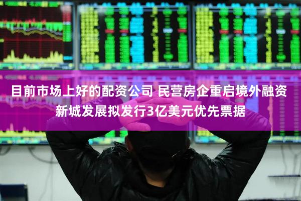 目前市场上好的配资公司 民营房企重启境外融资 新城发展拟发行3亿美元优先票据