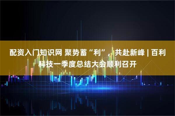 配资入门知识网 聚势蓄“利”，共赴新峰 | 百利科技一季度总结大会顺利召开