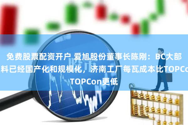 免费股票配资开户 爱旭股份董事长陈刚：BC大部分原物料已经国产化和规模化，济南工厂每瓦成本比TOPCon更低