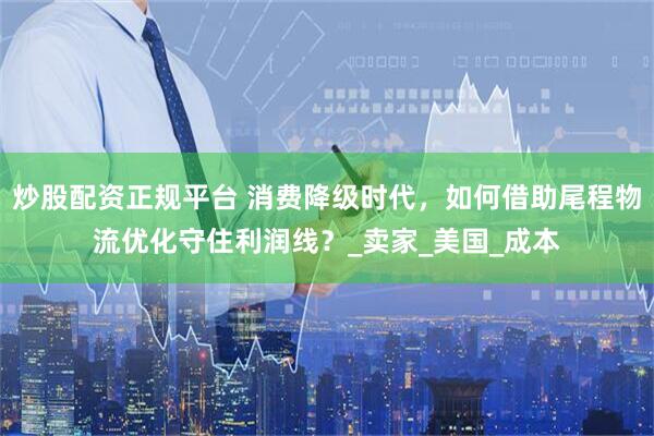 炒股配资正规平台 消费降级时代，如何借助尾程物流优化守住利润线？_卖家_美国_成本