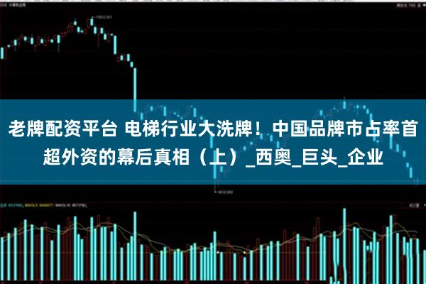 老牌配资平台 电梯行业大洗牌！中国品牌市占率首超外资的幕后真相（上）_西奥_巨头_企业