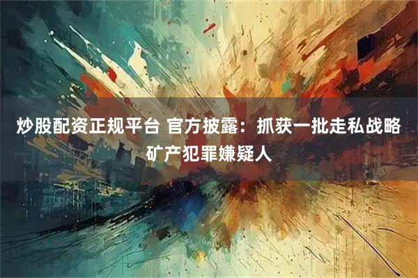 炒股配资正规平台 官方披露：抓获一批走私战略矿产犯罪嫌疑人