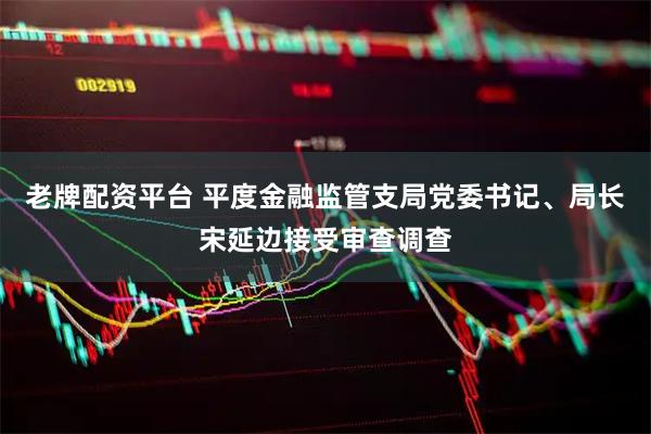 老牌配资平台 平度金融监管支局党委书记、局长宋延边接受审查调查