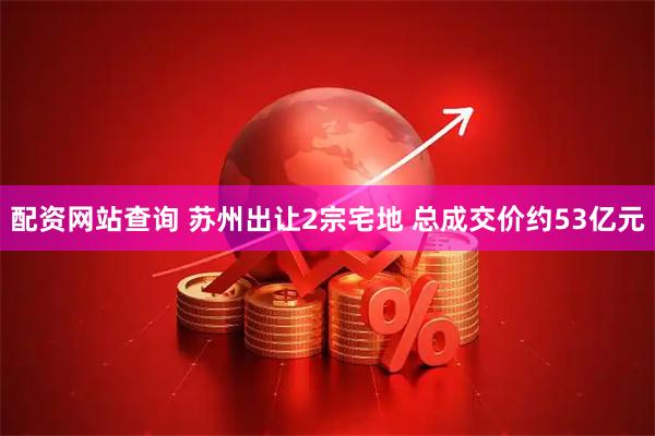 配资网站查询 苏州出让2宗宅地 总成交价约53亿元