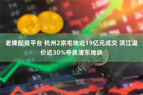 老牌配资平台 杭州2宗宅地近19亿元成交 滨江溢价近30%夺良渚东地块