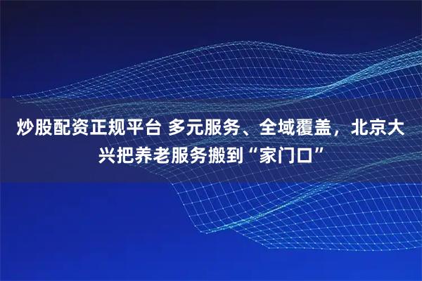 炒股配资正规平台 多元服务、全域覆盖，北京大兴把养老服务搬到“家门口”