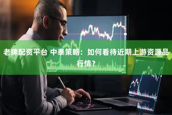 老牌配资平台 中泰策略：如何看待近期上游资源品行情？