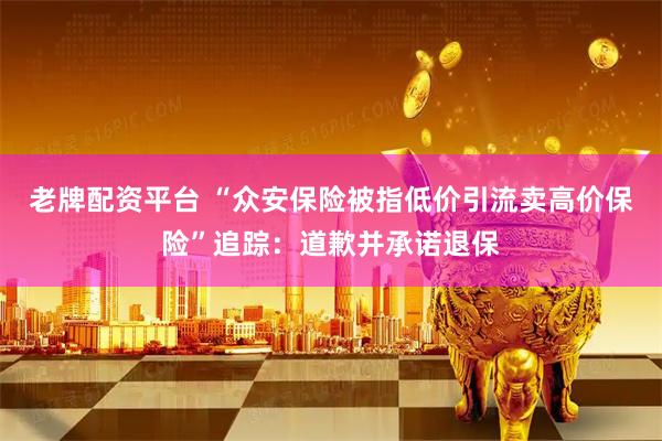 老牌配资平台 “众安保险被指低价引流卖高价保险”追踪：道歉并承诺退保