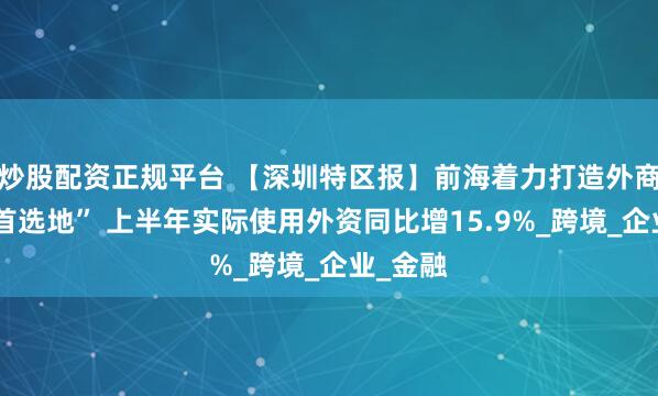 炒股配资正规平台 【深圳特区报】前海着力打造外商投资“首选地” 上半年实际使用外资同比增15.9%_跨境_企业_金融