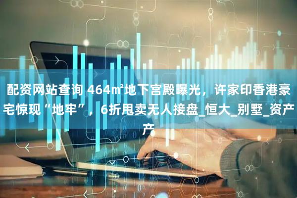 配资网站查询 464㎡地下宫殿曝光，许家印香港豪宅惊现“地牢”，6折甩卖无人接盘_恒大_别墅_资产