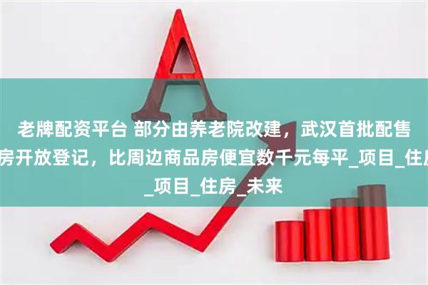 老牌配资平台 部分由养老院改建，武汉首批配售型保障房开放登记，比周边商品房便宜数千元每平_项目_住房_未来