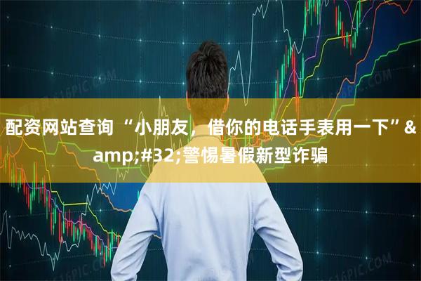 配资网站查询 “小朋友，借你的电话手表用一下”&#32;警惕暑假新型诈骗