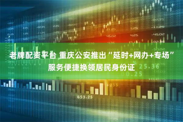 老牌配资平台 重庆公安推出“延时+网办+专场”服务便捷换领居民身份证
