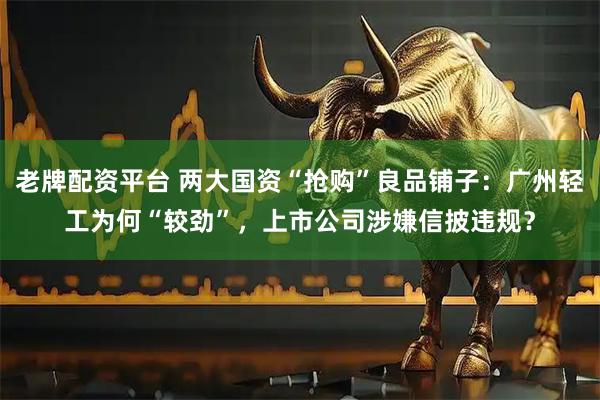 老牌配资平台 两大国资“抢购”良品铺子：广州轻工为何“较劲”，上市公司涉嫌信披违规？