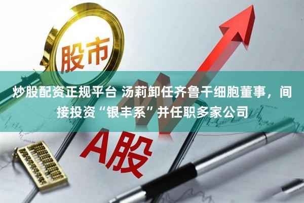 炒股配资正规平台 汤莉卸任齐鲁干细胞董事，间接投资“银丰系”并任职多家公司