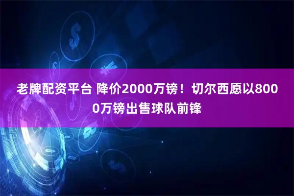 老牌配资平台 降价2000万镑！切尔西愿以8000万镑出售球队前锋