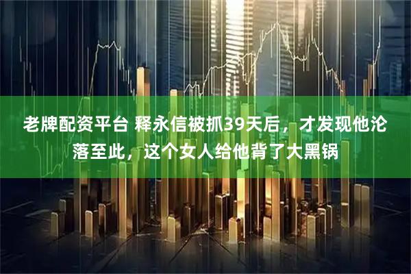 老牌配资平台 释永信被抓39天后，才发现他沦落至此，这个女人给他背了大黑锅