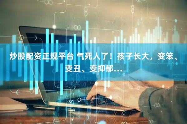 炒股配资正规平台 气死人了！孩子长大，变笨、变丑、变抑郁…